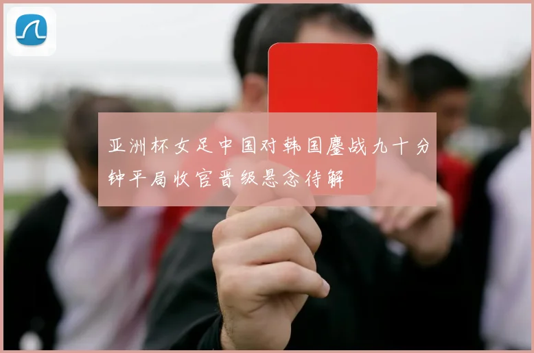 亚洲杯女足中国对韩国鏖战九十分钟平局收官晋级悬念待解