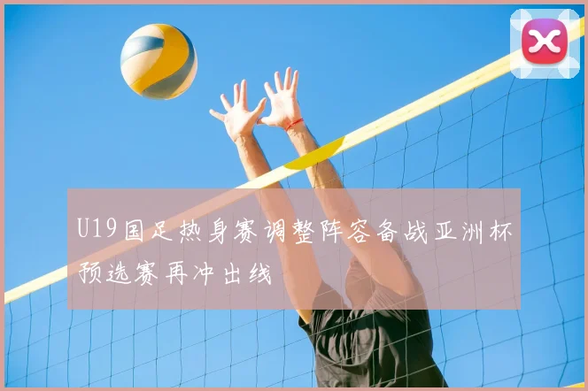 U19国足热身赛调整阵容备战亚洲杯预选赛再冲出线