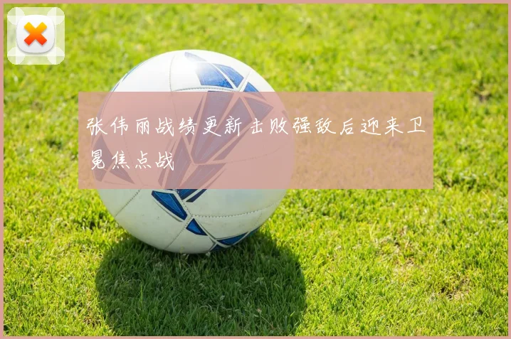 张伟丽战绩更新击败强敌后迎来卫冕焦点战