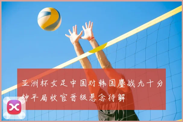亚洲杯女足中国对韩国鏖战九十分钟平局收官晋级悬念待解