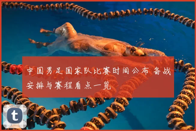 中国男足国家队比赛时间公布 备战安排与赛程看点一览