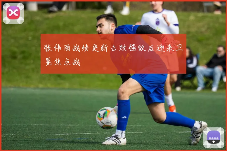 张伟丽战绩更新击败强敌后迎来卫冕焦点战