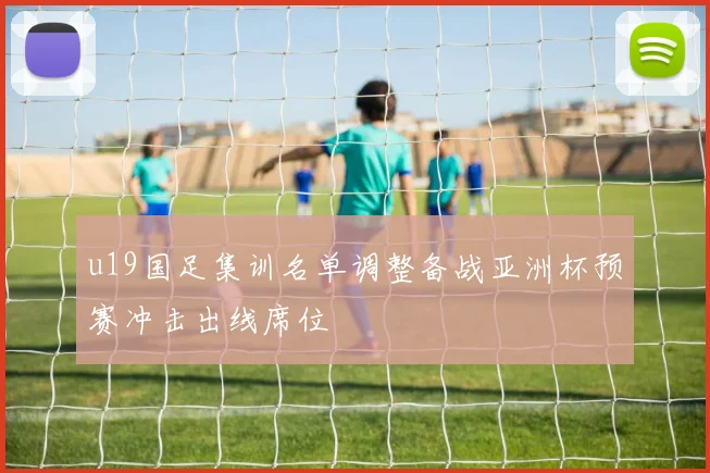 u19国足集训名单调整备战亚洲杯预赛冲击出线席位