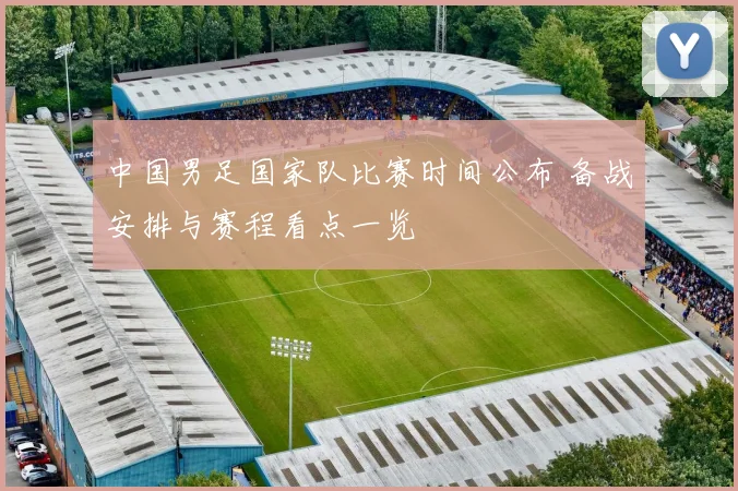中国男足国家队比赛时间公布 备战安排与赛程看点一览