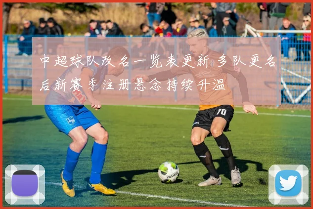 中超球队改名一览表更新 多队更名后新赛季注册悬念持续升温