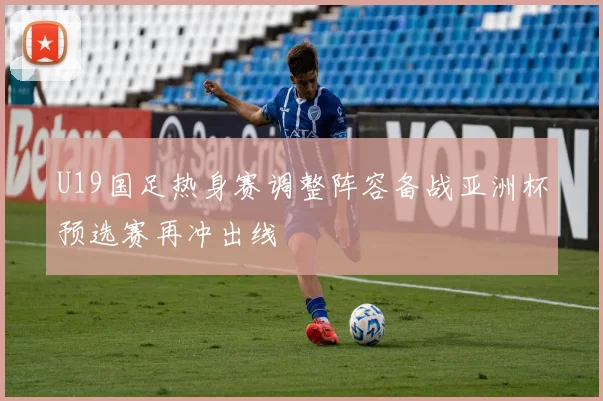 U19国足热身赛调整阵容备战亚洲杯预选赛再冲出线